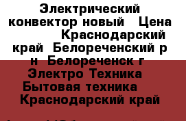 Электрический конвектор новый › Цена ­ 1 500 - Краснодарский край, Белореченский р-н, Белореченск г. Электро-Техника » Бытовая техника   . Краснодарский край